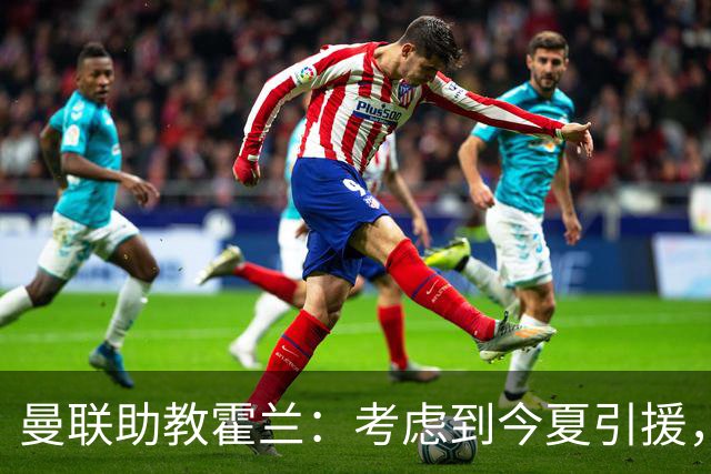 曼联助教霍兰：考虑到今夏引援，本赛季确实让人感到乐观