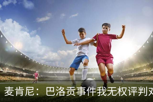 麦肯尼：巴洛贡事件我无权评判对错，我只知道他犯规并不是有意的